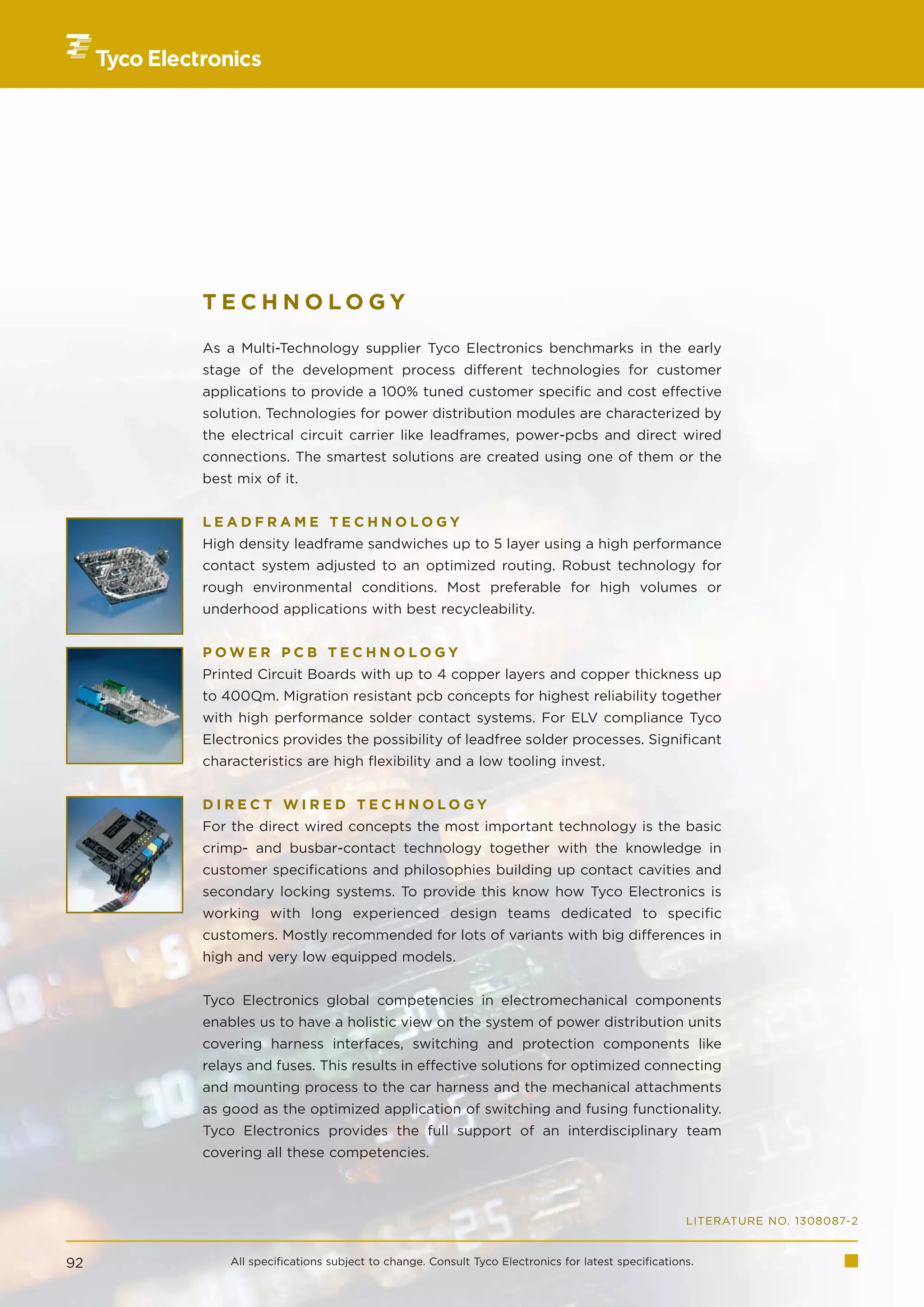 TECHNOLOGY

     As a Multi-Technology supplier Tyco Electronics benchmarks in the early
     stage of the development process different technologies for customer
     applications to provide a 100% tuned customer specific and cost effective
     solution. Technologies for power distribution modules are characterized by
     the electrical circuit carrier like leadframes, power-pcbs and direct wired
     connections. The smartest solutions are created using one of them or the
     best mix of it.


     LEADFRAME TECHNOLOGY
     High density leadframe sandwiches up to 5 layer using a high performance
     contact system adjusted to an optimized routing. Robust technology for
     rough environmental conditions. Most preferable for high volumes or
     underhood applications with best recycleability.


     POWER PCB TECHNOLOGY
     Printed Circuit Boards with up to 4 copper layers and copper thickness up
     to 400µm. Migration resistant pcb concepts for highest reliability together
     with high performance solder contact systems. For ELV compliance Tyco
     Electronics provides the possibility of leadfree solder processes. Significant
     characteristics are high flexibility and a low tooling invest.


     DIRECT WIRED TECHNOLOGY
     For the direct wired concepts the most important technology is the basic
     crimp- and busbar-contact technology together with the knowledge in
     customer specifications and philosophies building up contact cavities and
     secondary locking systems. To provide this know how Tyco Electronics is
     working with long experienced design teams dedicated to specific
     customers. Mostly recommended for lots of variants with big differences in
     high and very low equipped models.


     Tyco Electronics global competencies in electromechanical components
     enables us to have a holistic view on the system of power distribution units
     covering harness interfaces, switching and protection components like
     relays and fuses. This results in effective solutions for optimized connecting
     and mounting process to the car harness and the mechanical attachments
     as good as the optimized application of switching and fusing functionality.
     Tyco Electronics provides the full support of an interdisciplinary team
     covering all these competencies.



                                                                                                LITERATURE NO. 1308087-2


92       All specifications subject to change. Consult Tyco Electronics for latest specifications.
 