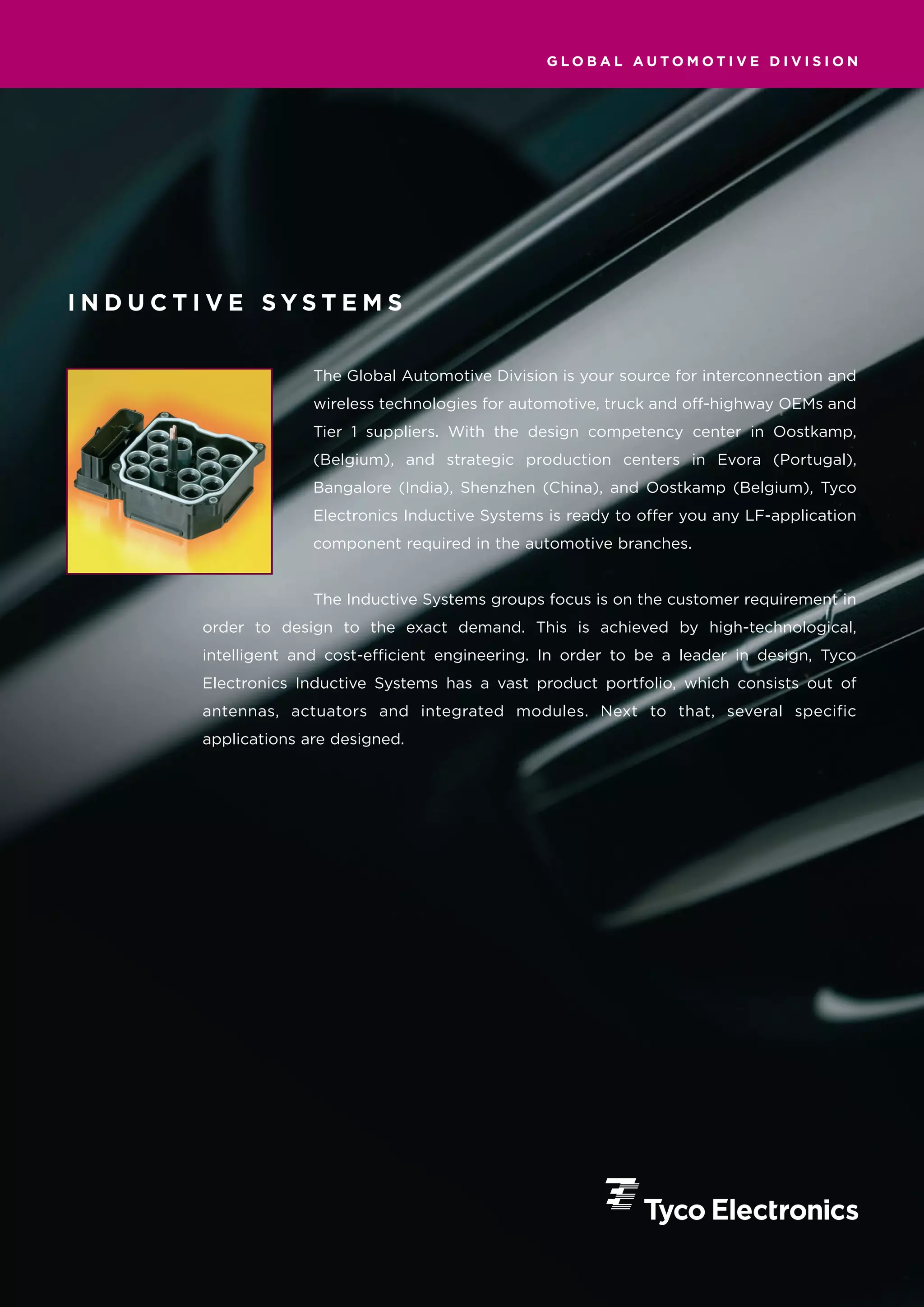 GLOBAL AUTOMOTIVE DIVISION




INDUCTIVE SYSTEMS


                    The Global Automotive Division is your source for interconnection and
                    wireless technologies for automotive, truck and off-highway OEMs and
                    Tier 1 suppliers. With the design competency center in Oostkamp,
                    (Belgium), and strategic production centers in Evora (Portugal),
                    Bangalore (India), Shenzhen (China), and Oostkamp (Belgium), Tyco
                    Electronics Inductive Systems is ready to offer you any LF-application
                    component required in the automotive branches.


                    The Inductive Systems groups focus is on the customer requirement in
      order to design to the exact demand. This is achieved by high-technological,
      intelligent and cost-efficient engineering. In order to be a leader in design, Tyco
      Electronics Inductive Systems has a vast product portfolio, which consists out of
      antennas, actuators and integrated modules. Next to that, several specific
      applications are designed.
 