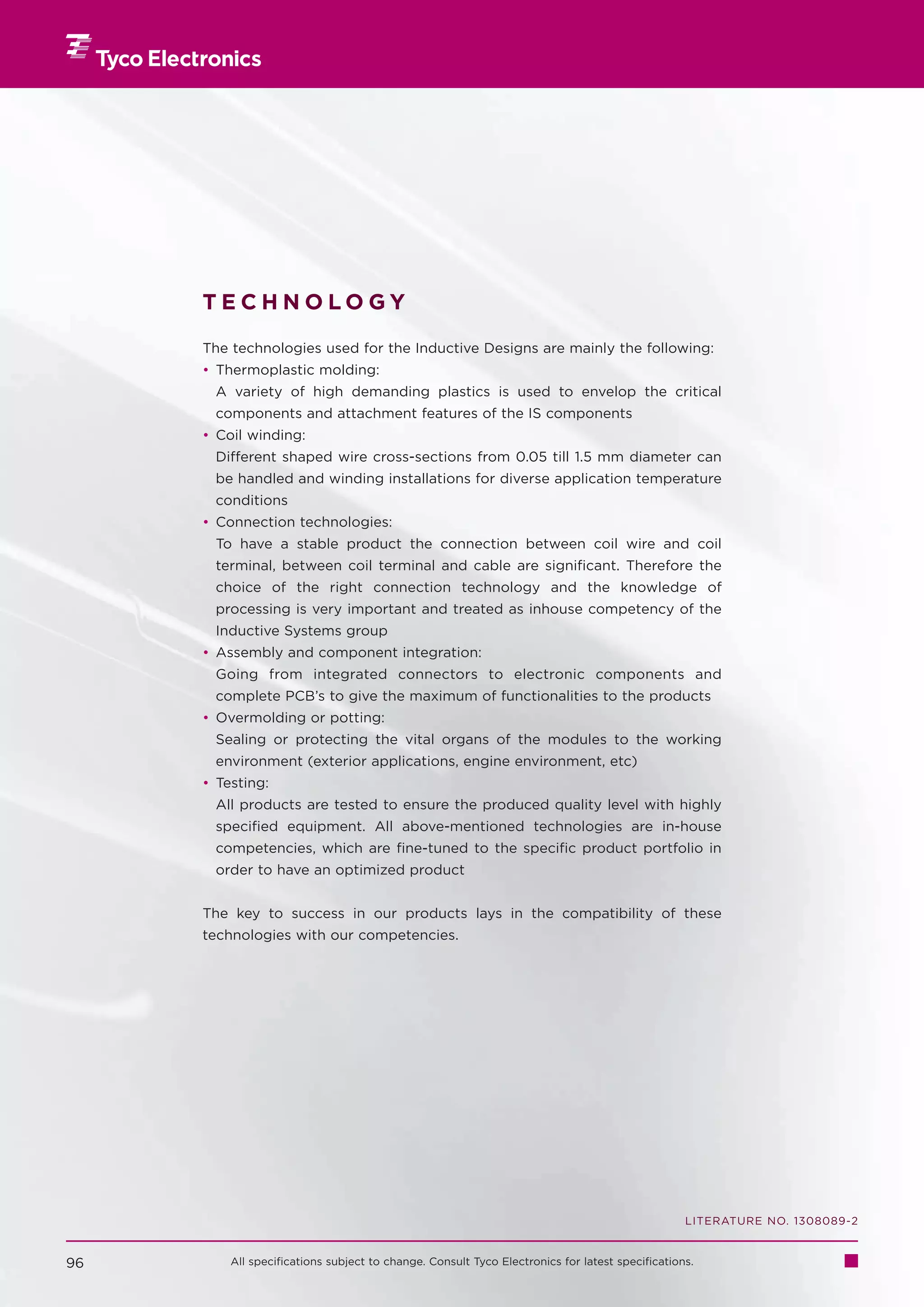 TECHNOLOGY

     The technologies used for the Inductive Designs are mainly the following:
     • Thermoplastic molding:
      A variety of high demanding plastics is used to envelop the critical
      components and attachment features of the IS components
     • Coil winding:
      Different shaped wire cross-sections from 0.05 till 1.5 mm diameter can
      be handled and winding installations for diverse application temperature
      conditions
     • Connection technologies:
      To have a stable product the connection between coil wire and coil
      terminal, between coil terminal and cable are significant. Therefore the
      choice of the right connection technology and the knowledge of
      processing is very important and treated as inhouse competency of the
      Inductive Systems group
     • Assembly and component integration:
      Going from integrated connectors to electronic components and
      complete PCB’s to give the maximum of functionalities to the products
     • Overmolding or potting:
      Sealing or protecting the vital organs of the modules to the working
      environment (exterior applications, engine environment, etc)
     • Testing:
      All products are tested to ensure the produced quality level with highly
      specified equipment. All above-mentioned technologies are in-house
      competencies, which are fine-tuned to the specific product portfolio in
      order to have an optimized product


     The key to success in our products lays in the compatibility of these
     technologies with our competencies.




                                                                                                LITERATURE NO. 1308089-2


96       All specifications subject to change. Consult Tyco Electronics for latest specifications.
 