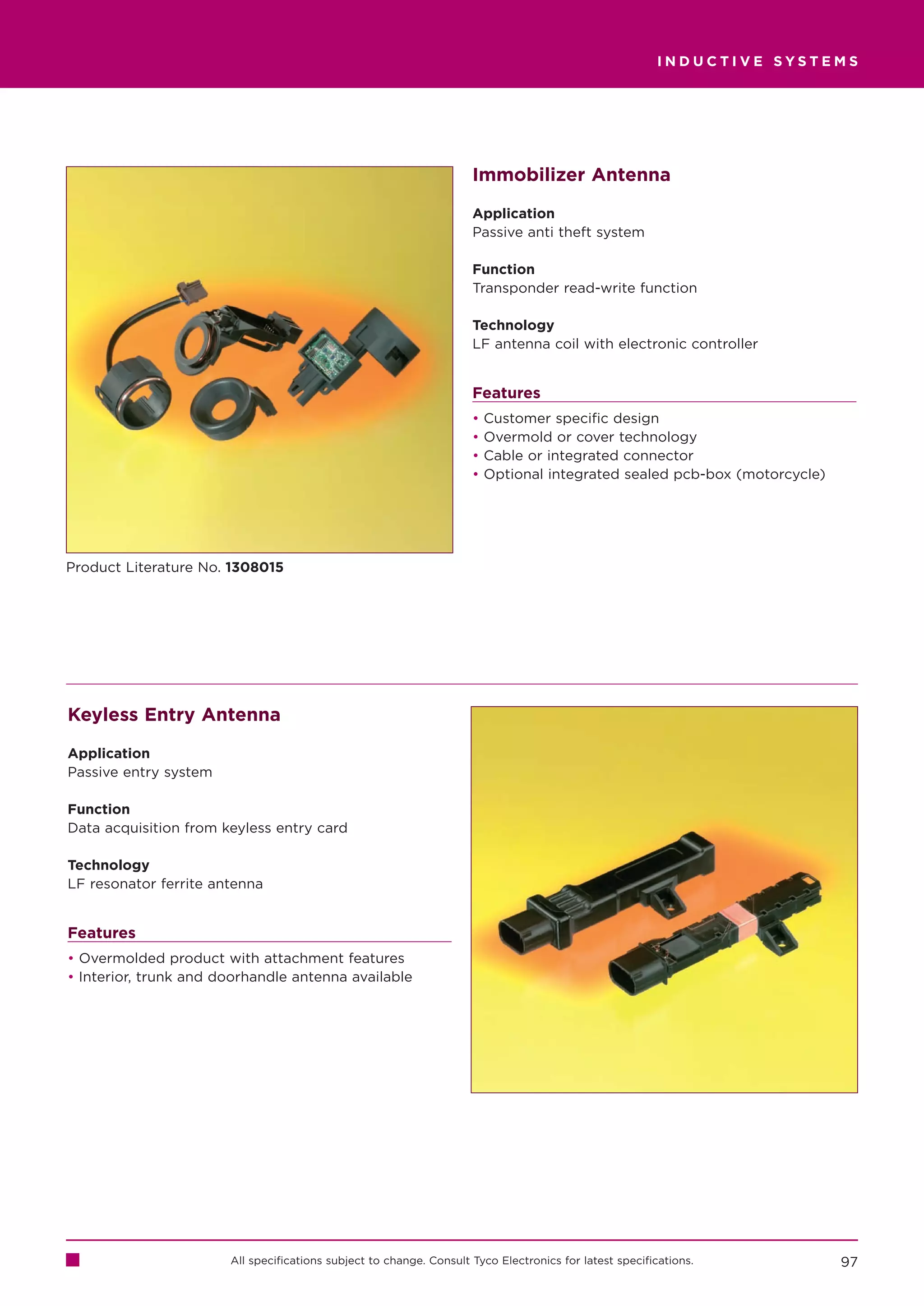 INDUCTIVE SYSTEMS




                                                                     Immobilizer Antenna

                                                                     Application
                                                                     Passive anti theft system

                                                                     Function
                                                                     Transponder read-write function

                                                                     Technology
                                                                     LF antenna coil with electronic controller


                                                                     Features
                                                                     •   Customer specific design
                                                                     •   Overmold or cover technology
                                                                     •   Cable or integrated connector
                                                                     •   Optional integrated sealed pcb-box (motorcycle)




Product Literature No. 1308015




Keyless Entry Antenna

Application
Passive entry system

Function
Data acquisition from keyless entry card

Technology
LF resonator ferrite antenna


Features
• Overmolded product with attachment features
• Interior, trunk and doorhandle antenna available




                       All specifications subject to change. Consult Tyco Electronics for latest specifications.           97
 