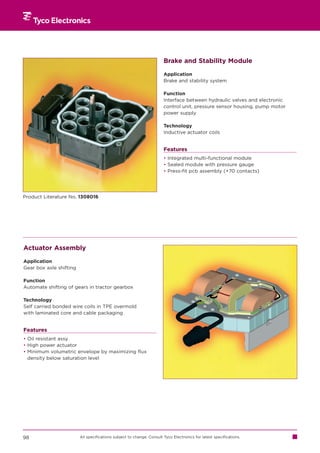 Brake and Stability Module

                                                                       Application
                                                                       Brake and stability system

                                                                       Function
                                                                       Interface between hydraulic valves and electronic
                                                                       control unit, pressure sensor housing, pump motor
                                                                       power supply

                                                                       Technology
                                                                       Inductive actuator coils


                                                                       Features
                                                                       • Integrated multi-functional module
                                                                       • Sealed module with pressure gauge
                                                                       • Press-fit pcb assembly (+70 contacts)




Product Literature No. 1308016




Actuator Assembly

Application
Gear box axle shifting

Function
Automate shifting of gears in tractor gearbox

Technology
Self carried bonded wire coils in TPE overmold
with laminated core and cable packaging


Features
• Oil resistant assy
• High power actuator
• Minimum volumetric envelope by maximizing flux
  density below saturation level




98                       All specifications subject to change. Consult Tyco Electronics for latest specifications.
 