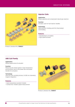 INDUCTIVE SYSTEMS




                                                                    Injector Coils

                                                                    Application
                                                                    Diesel, gasoline and compressed natural gas injectors

                                                                    Function
                                                                    Actuator coils for fuel injector needles

                                                                    Technology
                                                                    High precision molding and thin thermoplast
                                                                    overmolding


                                                                    Features
                                                                    • Standardized coil bobbin
                                                                    • High speed actuator




Product Literature No. 1308017




ABS Coil Family

Application:
Wheel speed sensor  actuator

Function
Measuring the wheel speed in high temperature
environments next to the brake disk and power
transfer for actuators

Technology
Ultra thin wire winding process (0.06 mm diameter),
magnet integration


Features
• High temperature resistant module
• Contact-less reliable speed measurement




                                                                    Product Literature No. 1308017




                      All specifications subject to change. Consult Tyco Electronics for latest specifications.         99
 