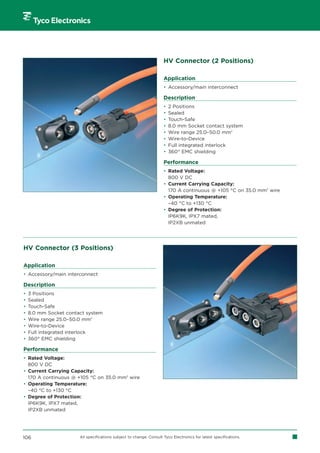 HV Connector (2 Positions)

                                                                     Application
                                                                     • Accessory/main interconnect

                                                                     Description
                                                                     •   2 Positions
                                                                     •   Sealed
                                                                     •   Touch-Safe
                                                                     •   8.0 mm Socket contact system
                                                                     •   Wire range 25.0–50.0 mm2
                                                                     •   Wire-to-Device
                                                                     •   Full integrated interlock
                                                                     •   360° EMC shielding

                                                                     Performance
                                                                     • Rated Voltage:
                                                                       800 V DC
                                                                     • Current Carrying Capacity:
                                                                       170 A continuous @ +105 °C on 35.0 mm2 wire
                                                                     • Operating Temperature:
                                                                       –40 °C to +130 °C
                                                                     • Degree of Protection:
                                                                       IP6K9K, IPX7 mated,
                                                                       IP2XB unmated




HV Connector (3 Positions)

Application
• Accessory/main interconnect

Description
•   3 Positions
•   Sealed
•   Touch-Safe
•   8.0 mm Socket contact system
•   Wire range 25.0–50.0 mm2
•   Wire-to-Device
•   Full integrated interlock
•   360° EMC shielding

Performance
• Rated Voltage:
  800 V DC
• Current Carrying Capacity:
  170 A continuous @ +105 °C on 35.0 mm2 wire
• Operating Temperature:
  –40 °C to +130 °C
• Degree of Protection:
  IP6K9K, IPX7 mated,
  IP2XB unmated




106                    All specifications subject to change. Consult Tyco Electronics for latest specifications.
 