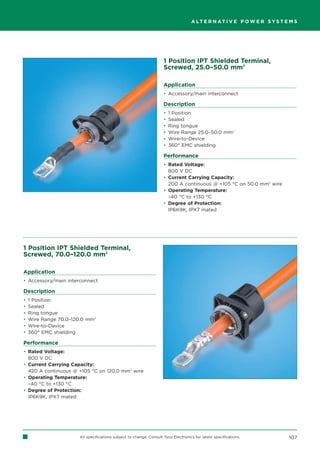 A LT E R N AT I V E P O W E R S Y S T E M S




                                                                     1 Position IPT Shielded Terminal,
                                                                     Screwed, 25.0–50.0 mm2

                                                                     Application
                                                                     • Accessory/main interconnect

                                                                     Description
                                                                     •   1 Position
                                                                     •   Sealed
                                                                     •   Ring tongue
                                                                     •   Wire Range 25.0–50.0 mm2
                                                                     •   Wire-to-Device
                                                                     •   360° EMC shielding

                                                                     Performance
                                                                     • Rated Voltage:
                                                                       800 V DC
                                                                     • Current Carrying Capacity:
                                                                       200 A continuous @ +105 °C on 50.0 mm2 wire
                                                                     • Operating Temperature:
                                                                       –40 °C to +130 °C
                                                                     • Degree of Protection:
                                                                       IP6K9K, IPX7 mated




1 Position IPT Shielded Terminal,
Screwed, 70.0–120.0 mm2

Application
• Accessory/main interconnect

Description
•   1 Position
•   Sealed
•   Ring tongue
•   Wire Range 70.0–120.0 mm2
•   Wire-to-Device
•   360° EMC shielding

Performance
• Rated Voltage:
  800 V DC
• Current Carrying Capacity:
  420 A continuous @ +105 °C on 120.0 mm2 wire
• Operating Temperature:
  –40 °C to +130 °C
• Degree of Protection:
  IP6K9K, IPX7 mated




                       All specifications subject to change. Consult Tyco Electronics for latest specifications.           107
 