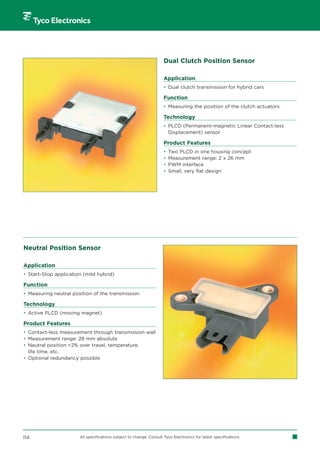 Dual Clutch Position Sensor

                                                                     Application
                                                                     • Dual clutch transmission for hybrid cars

                                                                     Function
                                                                     • Measuring the position of the clutch actuators

                                                                     Technology
                                                                     • PLCD (Permanent-magnetic Linear Contact-less
                                                                       Displacement) sensor

                                                                     Product Features
                                                                     •   Two PLCD in one housing concept
                                                                     •   Measurement range: 2 x 26 mm
                                                                     •   PWM interface
                                                                     •   Small, very flat design




Neutral Position Sensor

Application
• Start-Stop application (mild hybrid)

Function
• Measuring neutral position of the transmission

Technology
• Active PLCD (moving magnet)

Product Features
• Contact-less measurement through transmission wall
• Measurement range: 28 mm absolute
• Neutral position 2% over travel, temperature,
  life time, etc.
• Optional redundancy possible




114                    All specifications subject to change. Consult Tyco Electronics for latest specifications.
 