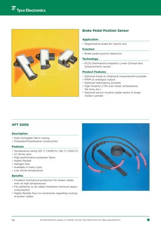 Brake Pedal Position Sensor

                                                                      Application
                                                                      • Regenerative brake for hybrid cars

                                                                      Function
                                                                      • Brake pedal position detection

                                                                      Technology
                                                                      • PLCD (Permanent-magnetic Linear Contact-less
                                                                        Displacement) sensor

                                                                      Product Features
                                                                      • Optional travel or rotational measurement possible
                                                                      • PWM or analogue output
                                                                      • Optional redundancy possible
                                                                      • High linearity (2% over travel, temperature,
                                                                        life time, etc.)
                                                                      • Optional sensor location pedal works or brake
                                                                        master cylinder




HFT 5000

Description
• Heat shrinkable fabric tubing
• Polyester/Polyethylene construction

Features
•   Temperature rating 125 °C (3000 h), 150 °C (1000 h)
•   2:1 shrink ratio
•   High performance polyester fibers
•   Highly flexible
•   Halogen free
•   Available in many sizes
•   Low shrink temperature

Benefits
• Excellent mechanical protection for power cables
  even at high temperatures
• Fits perfectly to all cables therefore minimum space
  consumption
• Highly flexible thus no constraints regarding routing
  of power cables




116                     All specifications subject to change. Consult Tyco Electronics for latest specifications.
 