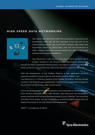 GLOBAL AUTOMOTIVE DIVISION




H I G H S P E E D D ATA N E T W O R K I N G


                        High speed data networking within the automobile is becoming more
                        predominant. What was till now restricted to the high end of the
                        market utilising system such as the MOST network, high speed data
                        transmission based on optical fibers, now with the introduction of
                        iPOD’s, display screens and cameras results in the need for high speed
                        networking throughout all platforms.


                        Tyco Electronics is also active in the area of Electrical MOST and is
                        actively involved in the Physical Layer Specification development
          through the MOST Cooperation Working Group. The majority of the tests to date have
          being carried out using existing Tyco Electronics electrical connection systems.


          With the development of the FlexRay Protocol, a next generation electrical
          networking system to connect devices with speeds of up to 10 Mbit / sec.
          Tyco Electronics is a Premium Member of the FlexRay Consortium and was actively
          involved in the Physical Layer development. The first FlexRay application is based on
          the existing Tyco Electronics MQS contact system.


          Due to the growing need for USB connections in the automobile to connect iPOD’s or
          other devices compatible to the USB interface, Tyco Electronics has developed a
          product portfolio which can accommodate speeds of up to 1 Gbit/sec. The connecting
          principles of this system are also compatible to connecting digital camera links and
          display links based on the High Speed LVDS requirements.


          MOST® is a trademark of OASIS
 