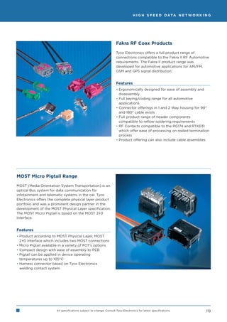H I G H S P E E D D ATA N E T W O R K I N G




                                                                     Fakra RF Coax Products

                                                                     Tyco Electronics offers a full product range of
                                                                     connections compatible to the Fakra II RF Automotive
                                                                     requirements. The Fakra II product range was
                                                                     developed for automotive applications for AM/FM,
                                                                     GSM and GPS signal distribution.


                                                                     Features
                                                                     • Ergonomically designed for ease of assembly and
                                                                       disassembly
                                                                     • Full keying/coding range for all automotive
                                                                       applications
                                                                     • Connector offerings in 1 and 2 Way housing for 90°
                                                                       and 180° cable exists
                                                                     • Full product range of header components
                                                                       compatible to reflow soldering requirements
                                                                     • RF Contacts compatible to the RG174 and RTK031
                                                                       which offer ease of processing on reeled termination
                                                                       process
                                                                     • Product offering can also include cable assemblies




MOST Micro Pigtail Range

MOST (Media Orientation System Transportation) is an
optical Bus system for data communication for
infotainment and telematic systems in the car. Tyco
Electronics offers the complete physical layer product
portfolio and was a prominent design partner in the
development of the MOST Physical Layer specification.
The MOST Micro Pigtail is based on the MOST 2+0
Interface.


Features
• Product according to MOST Physical Layer, MOST
  2+0 Interface which includes two MOST connections
• Micro Pigtail available in a variety of FOT’s options
• Compact design with ease of assembly to PCB
• Pigtail can be applied in device operating
  temperatures up to 105°C
• Harness connector based on Tyco Electronics
  welding contact system




                       All specifications subject to change. Consult Tyco Electronics for latest specifications.          119
 