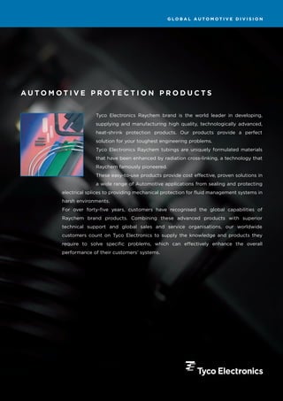 GLOBAL AUTOMOTIVE DIVISION




AUTOMOTIVE PROTECTION PRODUCTS


                    Tyco Electronics Raychem brand is the world leader in developing,
                    supplying and manufacturing high quality, technologically advanced,
                    heat-shrink protection products. Our products provide a perfect
                    solution for your toughest engineering problems.
                    Tyco Electronics Raychem tubings are uniquely formulated materials
                    that have been enhanced by radiation cross-linking, a technology that
                    Raychem famously pioneered.
                    These easy-to-use products provide cost effective, proven solutions in
                    a wide range of Automotive applications from sealing and protecting
      electrical splices to providing mechanical protection for fluid management systems in
      harsh environments.
      For over forty-five years, customers have recognised the global capabilities of
      Raychem brand products. Combining these advanced products with superior
      technical support and global sales and service organisations, our worldwide
      customers count on Tyco Electronics to supply the knowledge and products they
      require to solve specific problems, which can effectively enhance the overall
      performance of their customers’ systems.
 