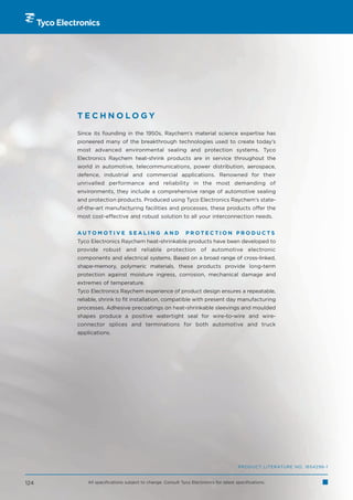 TECHNOLOGY

      Since its founding in the 1950s, Raychem’s material science expertise has
      pioneered many of the breakthrough technologies used to create today’s
      most advanced environmental sealing and protection systems. Tyco
      Electronics Raychem heat-shrink products are in service throughout the
      world in automotive, telecommunications, power distribution, aerospace,
      defence, industrial and commercial applications. Renowned for their
      unrivalled performance and reliability in the most demanding of
      environments, they include a comprehensive range of automotive sealing
      and protection products. Produced using Tyco Electronics Raychem’s state-
      of-the-art manufacturing facilities and processes, these products offer the
      most cost-effective and robust solution to all your interconnection needs.


      AUTOMOTIVE SEALING AND                               PROTECTION PRODUCTS
      Tyco Electronics Raychem heat-shrinkable products have been developed to
      provide robust and reliable protection of automotive electronic
      components and electrical systems. Based on a broad range of cross-linked,
      shape-memory, polymeric materials, these products provide long-term
      protection against moisture ingress, corrosion, mechanical damage and
      extremes of temperature.
      Tyco Electronics Raychem experience of product design ensures a repeatable,
      reliable, shrink to fit installation, compatible with present day manufacturing
      processes. Adhesive precoatings on heat-shrinkable sleevings and moulded
      shapes produce a positive watertight seal for wire-to-wire and wire-
      connector splices and terminations for both automotive and truck
      applications.




                                                                                     PRODUCT LITERATURE NO. 1654296-1


124       All specifications subject to change. Consult Tyco Electronics for latest specifications.
 