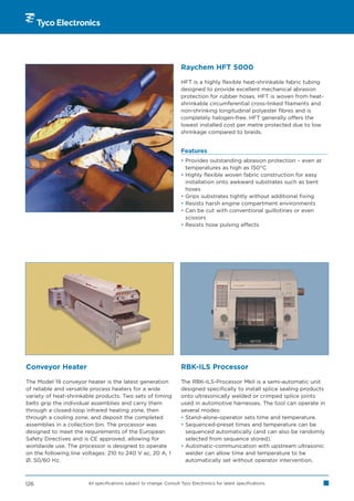 Raychem HFT 5000

                                                                     HFT is a highly flexible heat-shrinkable fabric tubing
                                                                     designed to provide excellent mechanical abrasion
                                                                     protection for rubber hoses. HFT is woven from heat-
                                                                     shrinkable circumferential cross-linked filaments and
                                                                     non-shrinking longitudinal polyester fibres and is
                                                                     completely halogen-free. HFT generally offers the
                                                                     lowest installed cost per metre protected due to low
                                                                     shrinkage compared to braids.


                                                                     Features
                                                                     • Provides outstanding abrasion protection – even at
                                                                       temperatures as high as 150°C
                                                                     • Highly flexible woven fabric construction for easy
                                                                       installation onto awkward substrates such as bent
                                                                       hoses
                                                                     • Grips substrates tightly without additional fixing
                                                                     • Resists harsh engine compartment environments
                                                                     • Can be cut with conventional guillotines or even
                                                                       scissors
                                                                     • Resists hose pulsing effects




Conveyor Heater                                                      RBK-ILS Processor

The Model 19 conveyor heater is the latest generation                The RBK-ILS-Processor MkII is a semi-automatic unit
of reliable and versatile process heaters for a wide                 designed specifically to install splice sealing products
variety of heat-shrinkable products. Two sets of timing              onto ultrasonically welded or crimped splice joints
belts grip the individual assemblies and carry them                  used in automotive harnesses. The tool can operate in
through a closed-loop infrared heating zone, then                    several modes:
through a cooling zone, and deposit the completed                    • Stand-alone-operator sets time and temperature.
assemblies in a collection bin. The processor was                    • Sequenced-preset times and temperature can be
designed to meet the requirements of the European                      sequenced automatically (and can also be randomly
Safety Directives and is CE approved, allowing for                     selected from sequence stored).
worldwide use. The processor is designed to operate                  • Automatic-communication with upstream ultrasonic
on the following line voltages: 210 to 240 V ac, 20 A, 1               welder can allow time and temperature to be
Ø, 50/60 Hz.                                                           automatically set without operator intervention.



126                    All specifications subject to change. Consult Tyco Electronics for latest specifications.
 