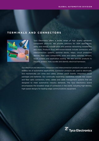 GLOBAL AUTOMOTIVE DIVISION




TERMINALS AND CONNECTORS


                    Tyco Electronics offers a broad range of high quality electronic
                    component products. We provide solutions for OEM applications,
                    utility and energy, outside plant and premise networking installations
                    and more. Products from well-known-brands include connectors and
                    interconnection systems, terminal blocks, relays, circuit protection
                    devices, fiber optic components, wires and cables, switches, sensors,
                    touch screens and application tooling. We also provide products to
                    insulate, protect, hold, bundle and identify electrical harnesses.


      Our electrical and electronic connectors and interconnection products are used in an
      endless list of automotive applications. Connector products are used to electrically
      and mechanically join wires and cables, printed circuit boards, integrated circuit
      packages and batteries. Our continually expanding capabilities include new copper
      and fiber optic connectors, wires, cables and cable management systems that are
      designed to meet automotive industry demands. The Tyco Electronics brand
      encompasses the broadest range of connectors in the world, including high-density,
      high-speed designs for leading-edge communications equipment.
 