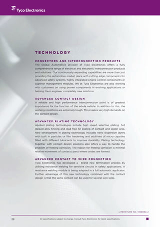 TECHNOLOGY

     CONNECTORS AND INTERCONNECTION PRODUCTS
     The Global Automotive Division of Tyco Electronics offers a fully
     comprehensive range of electrical and electronic interconnection products
     and solutions. Our continuously expanding capabilities are more than just
     providing the automotive market place with cutting edge components for
     advanced safety systems, highly integrated engine control components or
     superior management modules. We at Tyco Electronics are also working
     with customers on using proven components in evolving applications or
     helping them engineer completely new solutions.


     A D VA N C E D C O N TA C T D E S I G N
     A reliable and high performance interconnection point is of greatest
     importance for the function of the whole vehicle. In addition to this, the
     working conditions are extremely tough. This creates very high demands on
     the contact design.


     A D VA N C E D P L AT I N G T E C H N O L O G Y
     Applied plating technologies include high speed selective plating, hot
     dipped alloy-tinning and lead-free tin plating of contact and solder area.
     New development in plating technology includes nano dispersion layers
     with built in particles or film hardening and additives of micro capsules
     filled with different lubricants to improve durability. Plating technology,
     together with contact design solutions also offers a way to handle the
     problem of fretting corrosion. The reason for fretting corrosion is minimal
     relative movement of contacts parts where oxides are formed.


     A D VA N C E D C O N TA C T T O W I R E C O N N E C T I O N
     Tyco Electronics has developed a                 brand new termination process by
     utilising resistance welding for sensitive circuits in safety applications. A
     resistance welding module is being adapted in a full automatic applicator.
     Further advantage of this new technology combined with the contact
     design is that the same contact can be used for several wire sizes.




                                                                                                LITERATURE NO. 1308092-2


28       All specifications subject to change. Consult Tyco Electronics for latest specifications.
 