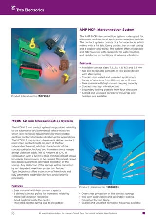 AMP MCP Interconnection System

                                                                        The AMP MCP Interconnection System is designed for
                                                                        electronic and electrical applications in motor vehicles.
                                                                        The contact system consists of a flat receptacle, which
                                                                        mates with a flat tab. Every contact has a steel spring
                                                                        and a copper alloy body. The system offers receptacle
                                                                        and tab housings with capability for waterproofing
                                                                        and resistance to conditions of extreme vibrations.


                                                                        Features
                                                                        • Available contact sizes: 1.5, 2.8, 4.8, 6.3 and 9.5 mm
                                                                        • Tab and receptacle contacts in two-piece design
                                                                          with steel spring
                                                                        • Contacts for sealed and unsealed applications
                                                                        • Range of wire sizes from 0.2 mm2 up to 16 mm2
                                                                        • Base material with high current carrying capacity
                                                                        • Contacts for high vibration load
                                                                        • Secondary locking possible from four directions
                                                                        • Sealed and unsealed connector housings and
Product Literature No. 1307998-1                                          headers are available




MCON-1.2 mm Interconnection System

The MCON-1.2 mm contact system brings added reliability
to the automotive and commercial vehicle industries
which have increased requirements for more reliable
electrical contacts to handle vibration-prone applications.
The MCON-1.2 mm contacts have eight defined contact
points (two contact points on each of the four
independent beams), which is characteristic of the
contact spring technology, and increases safety margin
at high vibration loads. The 15 Ampere at 80°C in
combination with a 1.2 mm x 0.63 mm tab contact allows
for reliable transmissions to be carried. The robust closed
box design guarantees optimized protection of the
springs. Any distortion of the springs will be prevented
by an integrated, overstress protection feature.
Tyco Electronics offers a spectrum of hand tools and
fully automated leadmakers for fast and economic
processing.


Features                                                                Product Literature No. 1308070-1
•   Base material with high current capacity
•   8 defined contact points for increased reliability                  •   Overstress protection of the contact springs
•   Improved vibration resistance                                       •   Box with polarization and secondary locking
•   Good guiding inside the cavity                                      •   Protected locking lance
•   Protected contact spring due to closed box                          •   Sealed and unsealed connector housings available



30                        All specifications subject to change. Consult Tyco Electronics for latest specifications.
 