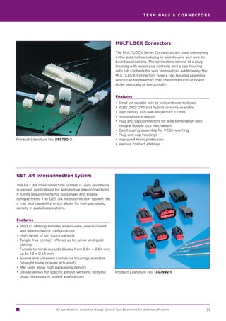 TERMINALS  CONNECTORS




                                                                     MULTILOCK Connectors

                                                                     The MULTILOCK Series Connectors are used extensively
                                                                     in the automotive industry in wire-to-wire and wire-to-
                                                                     board applications. The connectors consist of a plug
                                                                     housing with receptacle contacts and a cap housing
                                                                     with tab contacts for wire termination. Additionally, the
                                                                     MULTILOCK Connectors have a cap housing assembly
                                                                     which can be mounted onto the printed circuit board
                                                                     either vertically or horizontally.


                                                                     Features
                                                                     •   Small yet durable wire-to-wire and wire-to-board
                                                                     •   .025/.040/.070 and hybrid versions available
                                                                     •   High density .025 features pitch of 2.2 mm
                                                                     •   Housing lance design
                                                                     •   Plug and cap connectors for wire termination with
                                                                         integral double lock mechanism
                                                                     •   Cap housing assembly for PCB mounting
                                                                     •   Plug and cap housings
Product Literature No. 889780-2                                      •   Improved Kojiri protection
                                                                     •   Various contact platings




GET .64 Interconnection System

The GET .64 Interconnection System is used worldwide
in various applications for automotive interconnections.
It fulfills requirements for passenger and engine
compartment. The GET .64 Interconnection system has
a mat seal capability which allows for high packaging
density in sealed applications.


Features
• Product offering includes wire-to-wire, wire-to-board
  and wire-to-device configurations
• High range of pin count variants
• Tangle free contact offered as tin, silver and gold
  plating
• Female terminal accepts blades from 0.64 x 0.64 mm
  up to 1.2 x 0.64 mm
• Sealed and unsealed connector housings available
  (straight mate or lever actuated)
• Mat seals allow high packaging density
• Design allows for specific pinout versions, no blind               Product Literature No. 1307992-1
  plugs necessary in sealed applications




                       All specifications subject to change. Consult Tyco Electronics for latest specifications.             31
 