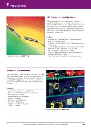 MIC Connectors I and IV Series

                                                                      MIC represents a series of high contact density
                                                                      receptacle housings and connectors for wire-to-wire
                                                                      connections from front to rear vehicle harnesses, panel
                                                                      mount and wire-to-board connections on equipment.
                                                                      The female box type contact is provided with an anti-
                                                                      stress device in its cavity and allows simple corrections
                                                                      of any tab misalignment.


                                                                      Features
                                                                      • Housings MIC I available with 2, 3 or 4 rows with 5,
                                                                        9, 13, 17, 20 or 27 positions
                                                                      • Housings MIC IV include 5, 7, 9, 11, 13 and 21 positions
                                                                        in two rows
                                                                      • Low mating force and very reliable electrical contact
                                                                      • Wire size for MIC I 0.35 mm2 up to 3.0 mm2
                                                                      • MIC IV allows 0.35 mm2 up to 5.0 mm2
                                                                      • Polarized housings include locking system with an
                                                                        audible snap-lock on mating
Product Literature No. 889780-2                                       • Hand tools and semi-automatic tooling available




Econoseal III Connectors

The Econoseal III Connector Series .070 and .250 have
been designed to meet the exacting requirements of
the automotive industry. Each series offer a choice of
housings from 2 positions to 36 positions, polarized
mating, discrete cable sealing and contact secondary
locking.


Features
•   Lanceless contacts, tin or gold finish
•   Wire-to-board and wire-to-wire connections
•   Wire range 0.5-3.0 mm2
•   Insulation: thin wall 1.6-3.4 mm
•   Sealed or unsealed
•   Secondary contact locking
•   Available 2-36 positions
•   Single wire seal or cavity plug
•   Up to 20 A rating

                                                                      Product Literature No. 889780-2




32                      All specifications subject to change. Consult Tyco Electronics for latest specifications.
 