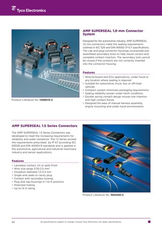 AMP SUPERSEAL 1.0 mm Connector
                                                                       System

                                                                       Designed for the automotive industry, AMP SUPERSEAL
                                                                       1.0 mm connectors meet the sealing requirements
                                                                       outlined in IEC 529 and DIN 40050 I.P 6.7 specifications.
                                                                       The cap and plug connector housings incorporate pre-
                                                                       assembled secondary locks to help insure correct and
                                                                       complete contact insertion. The secondary lock cannot
                                                                       be closed if the contacts are not correctly inserted
                                                                       into the connector housing.


                                                                       Features
                                                                       • Wire-to-board and ECU applications, under hood or
                                                                         any location where sealing is required
                                                                       • Suitable for automotive, truck, bus or off-road
                                                                         vehicles
                                                                       • Compact system minimizes packaging requirements
                                                                       • Sealing reliability proven under harsh conditions
                                                                       • Double spring contact design insures low insertion
Product Literature No. 1308072-2                                         and high contact forces
                                                                       • Designed for ease of manual harness assembly,
                                                                         engine mounting and under hood environments




AMP SUPERSEAL 1.5 Series Connectors

The AMP SUPERSEAL 1.5 Series Connectors was
developed to meet the increasing requirements for
reliability and water resistance. The 1.5 Series exceed
the requirements prescribed by IP 67 according IEC
60529 and DIN 40050-9 standards and is applied in
the automotive, agricultural and industrial machinery
industry and sensor applications.


Features
•   Lanceless contact, tin or gold finish
•   Wire size range 0.35-2.5 mm2
•   Insulation diameter 1.2-3.3 mm
•   Single wire seals or cavity plug
•   Contact with secondary locking
•   Plug and cap housings in 1 to 6 positions
•   Polarized mating
•   Up to 14 A rating

                                                                       Product Literature No. 1654292-2




34                       All specifications subject to change. Consult Tyco Electronics for latest specifications.
 