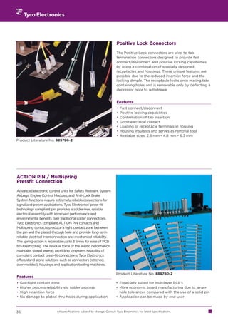 Positive Lock Connectors

                                                                        The Positive Lock connectors are wire-to-tab
                                                                        termination connectors designed to provide fast
                                                                        connect/disconnect and positive locking capabilities
                                                                        by using a combination of specially designed
                                                                        receptacles and housings. These unique features are
                                                                        possible due to the reduced insertion force and the
                                                                        locking dimple. The receptacle locks onto mating tabs
                                                                        containing holes and is removable only by deflecting a
                                                                        depressor prior to withdrawal


                                                                        Features
                                                                        •   Fast connect/disconnect
                                                                        •   Positive locking capabilities
                                                                        •   Confirmation of tab insertion
                                                                        •   Good electrical contact
                                                                        •   Loading of receptacle terminals in housing
                                                                        •   Housing insulates and serves as removal tool
                                                                        •   Available sizes: 2.8 mm - 4.8 mm - 6.3 mm
Product Literature No. 889780-2




ACTION PIN / Multispring
Pressfit Connection

Advanced electronic control units for Safety Restraint System
Airbags, Engine Control Modules, and Anti-Lock Brake
System functions require extremely reliable connections for
signal and power applications. Tyco Electronics’ press-fit
technology compliant pin provides a solder-free, reliable
electrical assembly with improved performance and
environmental benefits over traditional solder connections.
Tyco Electronics compliant ACTION PIN contacts and
Multispring contacts produce a tight contact zone between
the pin and the plated-through hole and provide long-term
reliable electrical interconnection and mechanical reliability.
The spring-action is repairable up to 3 times for ease of PCB
troubleshooting. The residual force of the elastic deformation
maintains stored energy, providing long-term reliability of
compliant contact press-fit connections. Tyco Electronics
offers stand alone solutions such as connectors (stitched,
over-molded), housings and application tooling machines.

                                                                        Product Literature No. 889780-2
Features
•   Gas-tight contact zone                                              • Especially suited for multilayer PCB’s
•   Higher process reliability v.s. solder process                      • More economic board manufacturing due to larger
•   High retention force                                                  hole tolerances compared with the use of a solid pin
•   No damage to plated thru-holes during application                   • Application can be made by end-user



36                        All specifications subject to change. Consult Tyco Electronics for latest specifications.
 