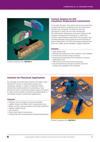 TERMINALS  CONNECTORS




                                                                       Contact Systems for IDC
                                                                       (Insulation Displacement Connection)

                                                                       In the past 20 years, the need to have economical and
                                                                       compact electronic components for the automotive
                                                                       industry has increased. To meet this demand,
                                                                       connectors in grid 2.54 mm were introduced.
                                                                       Tyco Electronics developed connectors based on the
                                                                       Insulation Displacement Technique, in which the
                                                                       contacts were already protected in the housings, thus
                                                                       avoiding damage during production and finishing as
                                                                       well as distribution. The IDC technique introduced the
                                                                       0.35 mm2 cable, which resulted in weight reduction.


                                                                       Features
                                                                       • High quality level
                                                                       • Mechanical protection of the contacts in the chamber
                                                                       • Economical second contact security
                                                                       • Economical processing of the contacts on various
                                                                         application tools
Product Literature No. 889780-2                                        • High process security during processing
                                                                       • Use of economical, one-piece contacts since the
                                                                         contacts are supplied in the chambers




Contacts for Flexcircuit Applications

For decades the automotive industry has been using
flexible foil circuits in instrument clusters and
passenger airbags. In order to implement these
internal and external electrical connections, Tyco
Electronics has an extensive product range of contacts
to meet current quality and technical requirements to
use flexible circuits in automotive applications.


Features
•   Flexible, foil can be bent, twisted and folded
•   Lighter, thinner and flatter than conventional wires
•   Better current carrying capacity and heat dissipation
•   Lighter, weight saving
•   Less volume
•   Direct and indirect connections
•   Contacting with corresponding processing machines



                                                                       Product Literature No. 889780-2




                         All specifications subject to change. Consult Tyco Electronics for latest specifications.         37
 