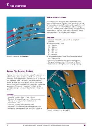Flat Contact System

                                                                      The Flat Contact System is used extensively in the
                                                                      automotive industry. The tabs mate with a rich variety
                                                                      of receptacle contacts. The tabs can be applied in both
                                                                      watertight and non-watertight connector housings.
                                                                      The Flat Contact System can be quickly and economically
                                                                      terminated to the lead using Tyco Electronics’ hand-,
                                                                      semi-automatic- or fully-automatic tooling.


                                                                      Features
                                                                      • Contacts mate with a wide variety of receptacle
                                                                        contacts
                                                                      • Available contact sizes:
                                                                        1.2 x 0.6 mm
                                                                        1.5 x 0.6 mm
                                                                        2.8 x 0.8 mm
                                                                        5.8 x 0.8 mm
                                                                        6.3 x 0.8 mm
                                                                        9.5 x 1.2 mm
Product Literature No. 889780-2                                       • Tab and receptacle contacts in two-piece design
                                                                        with steel spring
                                                                      • Contacts for sealed and unsealed applications
                                                                      • Range of wire sizes from 0.2 mm2 up to 10 mm2
                                                                      • Base material with high current carrying capacity




Sensor Flat Contact System

Fretting corrosion in the contact area of receptacle or
tab leads to surface oxidation, which can cause a
complete interruption of the electric circuit. To prevent
this corrosion, Tyco Electronics has developed the
sensor receptacle contact which has an integrated
spring in the body, that balances movement in all three
space axes. The sensor receptacle contact can be
applied in a single wire sealed and a non-waterproof
design.


Features
• Available contact sizes: 1.5 and 2.8 mm
• Specially developed to prevent fretting corrosion
• Able to compensate micro motions in all
  three space axes
• Contacts for very high vibration load
• Secondary locking possible from four directions
• Suitable in the cavities of the AMP MCP contacts
                                                                      Product Literature No. 889780-2




38                      All specifications subject to change. Consult Tyco Electronics for latest specifications.
 
