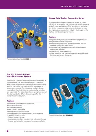 TERMINALS  CONNECTORS




                                                                       Heavy Duty Sealed Connector Series

                                                                       The Heavy Duty Sealed Connector Series, so called
                                                                       HDSCS, is targeted for the commercial vehicle industry
                                                                       and off-road applications. This wire-to-wire and wire-
                                                                       to- device connector program was designed to meet
                                                                       the rigorous demands of an industry that requires the
                                                                       highest standards in performance.


                                                                       Features
                                                                       • High reliability status supported for long term use
                                                                       • High vibration level supported
                                                                       • Perfect design to avoid quality problems, reduce
                                                                         manufacturing and service cost
                                                                       • Integrated secondary locking device delivered in
                                                                         pre-locked position
                                                                       • Polarisation, several keyings
                                                                       • Clear handling, low mating force with a reliable slide
                                                                         locking mechanism delivered

Product Literature No. 889780-2




Dia 1.5, 2.5 and 4,0 mm
Circular Contact System

The Dia 1.5, 2.5 and 4.0 mm circular contact system is
mainly used in the automotive industry. Due to its
wide range of performance possibilities, the contact is
used in the engine compartment for aggregate or
sensor connections. The two-piece contact design
means that the electrical and mechanical properties
are separated. The closed cantilever spring has several
functions and also different advantages for the
complete contact system.


Features
•   Resistant against fretting corrosion
•   Vibration resistant
•   Excellent longevity
•   Low contact resistance
•   High position configurations
•   Contact design accepts secondary locking device
•   Several contact points                                             Product Literature No. 1654286-1
•   Sturdy contact design
•   Guarantees constant insertion and extraction forces
•   Sealed and unsealed connector housings available




                         All specifications subject to change. Consult Tyco Electronics for latest specifications.           39
 