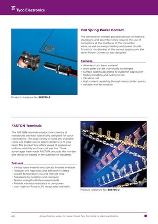 Coil Spring Power Contact

                                                                       The demand for shortest possible periods of machine
                                                                       shutdowns and assembly times requires the use of
                                                                       connectors at the interfaces of the connector
                                                                       wires, as well as energy feeding and power circuits.
                                                                       To satisfy the demand of the various applications the
                                                                       series Power Connector was designed.


                                                                       Features
                                                                       •   Wear-resistant basic material
                                                                       •   Worn parts can be individually exchanged
                                                                       •   Surface coating according to customer application
                                                                       •   Reduced mating and pulling forces
                                                                       •   Vibration test
                                                                       •   High current capability through many contact points
                                                                       •   Variable wire termination




Product Literature No. 889780-2




FASTON Terminals

The FASTON terminals product line consists of
receptacles and tabs specifically designed for quick
connections. The large variety of sizes and available
types will enable you to select contacts to fit your
need. The product line offers speed of application,
uniform reliability and low cost per line. These
advantages have made FASTON products the number
one choice of leaders in the automotive industries.


Features
•   Various base material and contact finishes available
•   Products are rigorously and extensively tested
•   Lowest temperature rise and millivolt drop
•   Resistance to oxidation and corrosion
•   Tensile strength satisfies requirements
•   Reliable vibration resistance in crimp area
•   Low Insertion Force (LIF) receptacles available
                                                                       Product Literature No. 889780-2




40                       All specifications subject to change. Consult Tyco Electronics for latest specifications.
 