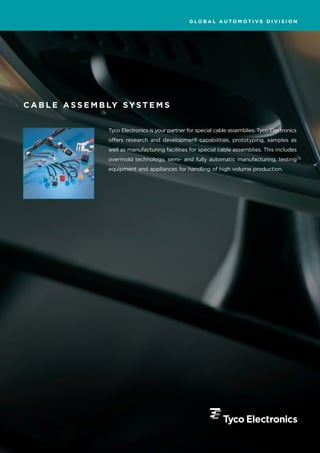 GLOBAL AUTOMOTIVE DIVISION




C A B L E A S S E M B LY S Y S T E M S


                      Tyco Electronics is your partner for special cable assemblies. Tyco Electronics
                      offers research and development capabilities, prototyping, samples as
                      well as manufacturing facilities for special cable assemblies. This includes
                      overmold technology, semi- and fully automatic manufacturing, testing
                      equipment and appliances for handling of high volume production.
 