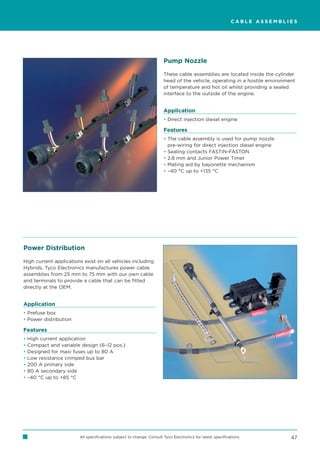 CABLE ASSEMBLIES




                                                                      Pump Nozzle

                                                                      These cable assemblies are located inside the cylinder
                                                                      head of the vehicle, operating in a hostile environment
                                                                      of temperature and hot oil whilst providing a sealed
                                                                      interface to the outside of the engine.


                                                                      Application
                                                                      • Direct injection diesel engine

                                                                      Features
                                                                      • The cable assembly is used for pump nozzle
                                                                        pre-wiring for direct injection diesel engine
                                                                      • Sealing contacts FASTIN-FASTON
                                                                      • 2.8 mm and Junior Power Timer
                                                                      • Mating aid by bayonette mechanism
                                                                      • –40 °C up to +135 °C




Power Distribution

High current applications exist on all vehicles including
Hybrids. Tyco Electronics manufactures power cable
assemblies from 25 mm to 75 mm with our own cable
and terminals to provide a cable that can be fitted
directly at the OEM.


Application
• Prefuse box
• Power distribution

Features
•   High current application
•   Compact and variable design (6–12 pos.)
•   Designed for maxi fuses up to 80 A
•   Low resistance crimped bus bar
•   200 A primary side
•   80 A secondary side
•   –40 °C up to +85 °C




                        All specifications subject to change. Consult Tyco Electronics for latest specifications.          47
 