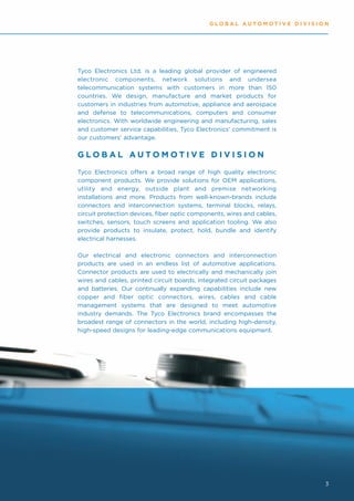 GLOBAL AUTOMOTIVE DIVISION




Tyco Electronics Ltd. is a leading global provider of engineered
electronic components, network solutions and undersea
telecommunication systems with customers in more than 150
countries. We design, manufacture and market products for
customers in industries from automotive, appliance and aerospace
and defense to telecommunications, computers and consumer
electronics. With worldwide engineering and manufacturing, sales
and customer service capabilities, Tyco Electronics' commitment is
our customers' advantage.


GLOBAL AUTOMOTIVE DIVISION
Tyco Electronics offers a broad range of high quality electronic
component products. We provide solutions for OEM applications,
utility and energy, outside plant and premise networking
installations and more. Products from well-known-brands include
connectors and interconnection systems, terminal blocks, relays,
circuit protection devices, fiber optic components, wires and cables,
switches, sensors, touch screens and application tooling. We also
provide products to insulate, protect, hold, bundle and identify
electrical harnesses.

Our electrical and electronic connectors and interconnection
products are used in an endless list of automotive applications.
Connector products are used to electrically and mechanically join
wires and cables, printed circuit boards, integrated circuit packages
and batteries. Our continually expanding capabilities include new
copper and fiber optic connectors, wires, cables and cable
management systems that are designed to meet automotive
industry demands. The Tyco Electronics brand encompasses the
broadest range of connectors in the world, including high-density,
high-speed designs for leading-edge communications equipment.




                                                                        3
 