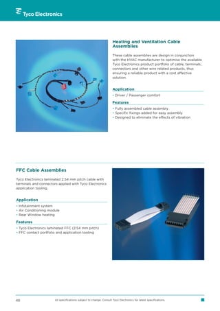 Heating and Ventilation Cable
                                                                     Assemblies

                                                                     These cable assemblies are design in conjunction
                                                                     with the HVAC manufacturer to optimise the available
                                                                     Tyco Electronics product portfolio of cable, terminals,
                                                                     connectors and other wire related products, thus
                                                                     ensuring a reliable product with a cost effective
                                                                     solution.


                                                                     Application
                                                                     • Driver / Passenger comfort

                                                                     Features
                                                                     • Fully assembled cable assembly
                                                                     • Specific fixings added for easy assembly
                                                                     • Designed to eliminate the effects of vibration




FFC Cable Assemblies

Tyco Electronics laminated 2.54 mm pitch cable with
terminals and connectors applied with Tyco Electronics
application tooling.


Application
• Infotainment system
• Air Conditioning module
• Rear Window heating

Features
• Tyco Electronics laminated FFC (2.54 mm pitch)
• FFC contact portfolio and application tooling




48                     All specifications subject to change. Consult Tyco Electronics for latest specifications.
 