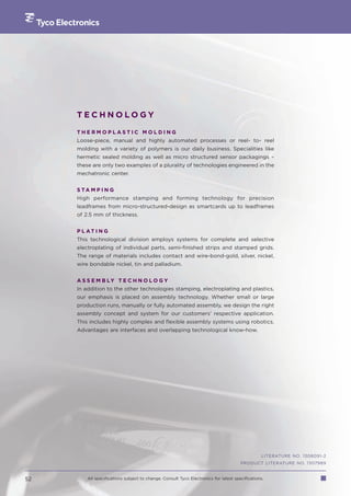 TECHNOLOGY

     THERMOPLASTIC MOLDING
     Loose-piece, manual and highly automated processes or reel- to- reel
     molding with a variety of polymers is our daily business. Specialities like
     hermetic sealed molding as well as micro structured sensor packagings –
     these are only two examples of a plurality of technologies engineered in the
     mechatronic center.


     S TA M P I N G
     High performance stamping and forming technology for precision
     leadframes from micro-structured-design as smartcards up to leadframes
     of 2.5 mm of thickness.


     P L AT I N G
     This technological division employs systems for complete and selective
     electroplating of individual parts, semi-finished strips and stamped grids.
     The range of materials includes contact and wire-bond-gold, silver, nickel,
     wire bondable nickel, tin and palladium.


     A S S E M B LY T E C H N O L O G Y
     In addition to the other technologies stamping, electroplating and plastics,
     our emphasis is placed on assembly technology. Whether small or large
     production runs, manually or fully automated assembly, we design the right
     assembly concept and system for our customers’ respective application.
     This includes highly complex and flexible assembly systems using robotics.
     Advantages are interfaces and overlapping technological know-how.




                                                                                                LITERATURE NO. 1308091-2
                                                                                      PRODUCT LITERATURE NO. 1307989


52       All specifications subject to change. Consult Tyco Electronics for latest specifications.
 