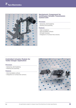 Mechatronic Component for
                                                                     Continuous Variable Transmission
                                                                     Control Unit

                                                                     Processes
                                                                     • Stamping, electroplating
                                                                     • Molding and assembly

                                                                     Features
                                                                     •   High complexity
                                                                     •   Wire bondable surfaces
                                                                     •   Oil-tight housing
                                                                     •   Integration of contact-less sensors




Controlled Actuator Module for
Turbo Charger Application

Processes
• Stamping, electroplating
• Molding and assembly

Features
• Wire bondable surfaces
• Integration of contact-less sensors




54                     All specifications subject to change. Consult Tyco Electronics for latest specifications.
 