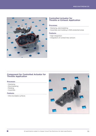 M E C H AT R O N I C S




                                                                    Controlled Actuator for
                                                                    Throttle or Exhaust Application

                                                                    Processes
                                                                    • Stamping, electroplating
                                                                    • Assembly and molding in ESD protected areas

                                                                    Features
                                                                    • High integration
                                                                    • Integration of contact-less sensors




Component for Controlled Actuator for
Throttle Application

Processes
•   Stamping
•   Electroplating
•   Molding
•   Assembly

Features
• Wire bondable surfaces




                      All specifications subject to change. Consult Tyco Electronics for latest specifications.                      55
 