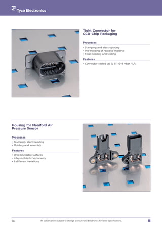 Tight Connector for
                                                                     CCD-Chip Packaging

                                                                     Processes
                                                                     • Stamping and electroplating
                                                                     • Pre-molding of reactive material
                                                                     • Final molding and testing

                                                                     Features
                                                                     • Connector sealed up to 5* 10-8 mbar *l /s




Housing for Manifold Air
Pressure Sensor

Processes
• Stamping, electroplating
• Molding and assembly

Features
• Wire bondable surfaces
• Inlay-molded components
• 8 different variations




56                     All specifications subject to change. Consult Tyco Electronics for latest specifications.
 