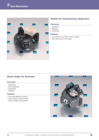 Module for Powersteering Application

                                                                    Processes
                                                                    • Stamping
                                                                    • Molding
                                                                    • Assembly

                                                                    Features
                                                                    • Tyco Electronics FSK contact system
                                                                    • Tyco Electronics SPR relay




Brush Holder for Generator

Processes
•   Stamping
•   Electroplating
•   Assembly
•   Molding

Features
• Wire bondable Ni-Surface
• Lead frames made of steel
• Inlay molded components




58                    All specifications subject to change. Consult Tyco Electronics for latest specifications.
 
