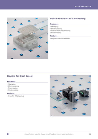 M E C H AT R O N I C S




                                                                         Switch Module for Seat Positioning

                                                                         Processes
                                                                         •   Stamping
                                                                         •   Electroplating
                                                                         •   Reel-to-reel inlay molding
                                                                         •   Final molding

                                                                         Features
                                                                         • High accuracy in flatness




Housing for Crash Sensor

Processes
•   Stamping
•   Electroplating
•   Pre-molding
•   Final molding

Features
• PressFit “Multispring”




                           All specifications subject to change. Consult Tyco Electronics for latest specifications.                      59
 