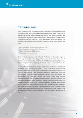 TECHNOLOGY

     Tyco Electronics has focused on contact-less sensor solutions special for
     high performing and sophisticated measurement tasks. Wear influences as
     well as mechanical interactions between sensor and application parts are
     then avoided. Beside the actual measurement requirements, the application
     conditions determine the choice of the appropriate sensor technology. For
     contact-less measurements preferably magnetic sensor technologies are
     used:


     • Semi-conductor sensors with integrated Hall
     • Semi-conductor sensors with MR elements
     • Magneto-inductive PLCD sensors
     • Temperature sensor devices


     Semi-conductor solutions with Hall and MR effect show their advantages in
     their very compact and slim design. They are also preferred in the design of
     complex sensor clusters. The combination with different magnet configurations,
     typical integrated or moving magnets obtains precise measurement results.


     A very efficient and robust sensor technology is the Tyco Electronics
     patented PLCD (Permanentmagnetic Linear Contact-less Displacement
     Sensor) Technology. For the linear position measurements this principle has
     various    advantages.         The    magnetic-inductive            measuring         principle
     distinguishes for its very large operation tolerance field. This enables the
     renunciation      for    specially      guided      or    stored     slider     and    records
     reliably its highly precise measuring performance without any loss, not
     being influenced by metal abrasions. The necessary driving magnet can
     herewith be fixed directly on the setting element, whereas even driving
     distances through non-ferromagnetic walls with several millimetre thickness,
     are not an exclusion criteria for this measuring principle. A fully enclosed
     design guarantees the robustness of this measuring principle. Therefore the
     encapsulated sensor is completely sealed and temperature resistant up to
     160°C.




                                                                                                LITERATURE NO. 1308086-2


62       All specifications subject to change. Consult Tyco Electronics for latest specifications.
 