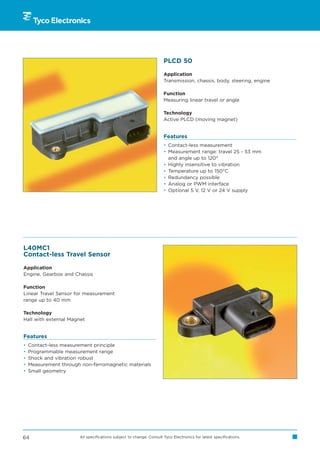 PLCD 50

                                                                     Application
                                                                     Transmission, chassis, body, steering, engine

                                                                     Function
                                                                     Measuring linear travel or angle

                                                                     Technology
                                                                     Active PLCD (moving magnet)


                                                                     Features
                                                                     • Contact-less measurement
                                                                     • Measurement range: travel 25 - 53 mm
                                                                       and angle up to 120°
                                                                     • Highly insensitive to vibration
                                                                     • Temperature up to 150°C
                                                                     • Redundancy possible
                                                                     • Analog or PWM interface
                                                                     • Optional 5 V, 12 V or 24 V supply




L40MC1
Contact-less Travel Sensor

Application
Engine, Gearbox and Chassis

Function
Linear Travel Sensor for measurement
range up to 40 mm

Technology
Hall with external Magnet


Features
•   Contact-less measurement principle
•   Programmable measurement range
•   Shock and vibration robust
•   Measurement through non-ferromagnetic materials
•   Small geometry




64                     All specifications subject to change. Consult Tyco Electronics for latest specifications.
 