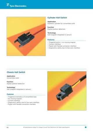 Cylinder Hall Switch

                                                                       Application
                                                                       Hydraulic cylinder for convertible roofs

                                                                       Function
                                                                       Digital position detection

                                                                       Technology
                                                                       Hall (magnet integrated in sensor)


                                                                       Features
                                                                       •   Triggered piston = no moving magnet
                                                                       •   Current interface
                                                                       •   Pigtail with flexible connector interface
                                                                       •   Diagnostics ability due to two-wire interface




Chassis Hall Switch

Application
Convertible roofs

Function
Digital position detection

Technology
Hall (magnet integrated in sensor)


Features
•   Triggered kinematics of convertible tops
•   No moving magnet
•   Current interface
•   Diagnostics ability due to two-wire interface
•   Pigtail with flexible connector interface




66                       All specifications subject to change. Consult Tyco Electronics for latest specifications.
 