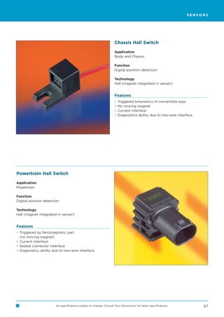 SENSORS




                                                                      Chassis Hall Switch

                                                                      Application
                                                                      Body and Chassis

                                                                      Function
                                                                      Digital position detection

                                                                      Technology
                                                                      Hall (magnet integrated in sensor)


                                                                      Features
                                                                      •   Triggered kinematics of convertible tops
                                                                      •   No moving magnet
                                                                      •   Current interface
                                                                      •   Diagnostics ability due to two-wire interface




Powertrain Hall Switch

Application
Powertrain

Function
Digital position detection

Technology
Hall (magnet integrated in sensor)


Features
• Triggered by ferromagnetic part
  (no moving magnet)
• Current interface
• Sealed connector interface
• Diagnostics ability due to two-wire interface




                        All specifications subject to change. Consult Tyco Electronics for latest specifications.         67
 