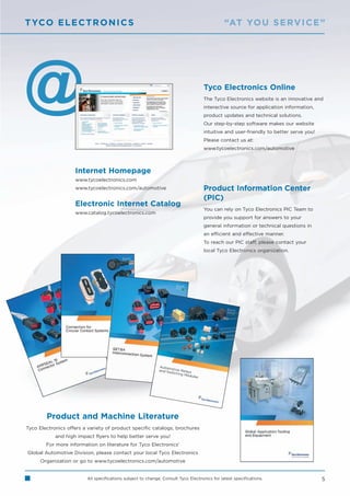 T YCO E L E C T R O N I C S                                                                   “AT YO U S E RV I C E ”




                                                                                   Tyco Electronics Online
                                                                                   The Tyco Electronics website is an innovative and
                                                                                   interactive source for application information,
                                                                                   product updates and technical solutions.
                                                                                   Our step-by-step software makes our website
                                                                                   intuitive and user-friendly to better serve you!
                                                                                   Please contact us at:
                                                                                   www.tycoelectronics.com/automotive



                    Internet Homepage
                    www.tycoelectronics.com
                    www.tycoelectronics.com/automotive                             Product Information Center
                                                                                   (PIC)
                    Electronic Internet Catalog
                                                                                   You can rely on Tyco Electronics PIC Team to
                    www.catalog.tycoelectronics.com
                                                                                   provide you support for answers to your
                                                                                   general information or technical questions in
                                                                                   an efficient and effective manner.
                                                                                   To reach our PIC staff, please contact your
                                                                                   local Tyco Electronics organization.




        Product and Machine Literature
Tyco Electronics offers a variety of product specific catalogs, brochures
            and high impact flyers to help better serve you!
        For more information on literature for Tyco Electronics’
Global Automotive Division, please contact your local Tyco Electronics
      Organization or go to www.tycoelectronics.com/automotive


                         All specifications subject to change. Consult Tyco Electronics for latest specifications.                    5
 