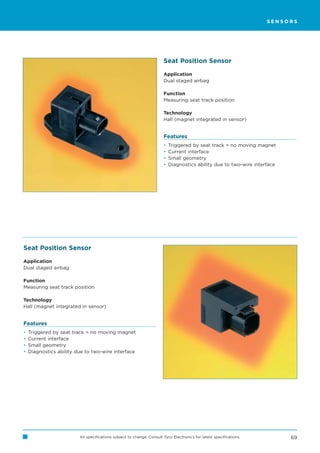 SENSORS




                                                                       Seat Position Sensor

                                                                       Application
                                                                       Dual staged airbag

                                                                       Function
                                                                       Measuring seat track position

                                                                       Technology
                                                                       Hall (magnet integrated in sensor)


                                                                       Features
                                                                       •   Triggered by seat track = no moving magnet
                                                                       •   Current interface
                                                                       •   Small geometry
                                                                       •   Diagnostics ability due to two-wire interface




Seat Position Sensor

Application
Dual staged airbag

Function
Measuring seat track position

Technology
Hall (magnet integrated in sensor)


Features
•   Triggered by seat track = no moving magnet
•   Current interface
•   Small geometry
•   Diagnostics ability due to two-wire interface




                         All specifications subject to change. Consult Tyco Electronics for latest specifications.         69
 