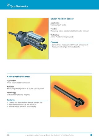 Clutch Position Sensor

                                                                     Application
                                                                     Electrical park brake

                                                                     Function
                                                                     Measuring piston position at clutch master cylinder

                                                                     Technology
                                                                     Active PLCD (moving magnet)


                                                                     Features
                                                                     • Contact-less measurement through cylinder wall
                                                                     • Measurement range: 28 mm absolute




Clutch Position Sensor

Application
Truck automated transmission

Function
Measuring clutch position at clutch slave cylinder

Technology
Active PLCD (moving magnet)


Features
• Contact-less measurement through cylinder wall
• Measurement range: 76 mm absolute
• Robust design for truck applications




76                     All specifications subject to change. Consult Tyco Electronics for latest specifications.
 