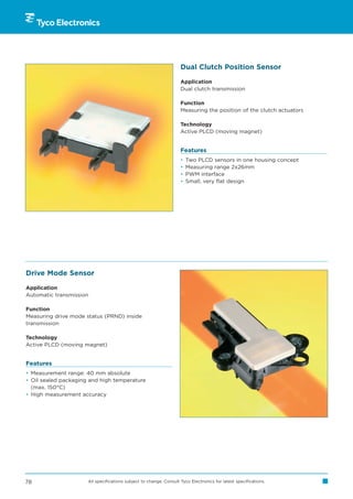 Dual Clutch Position Sensor

                                                                    Application
                                                                    Dual clutch transmission

                                                                    Function
                                                                    Measuring the position of the clutch actuators

                                                                    Technology
                                                                    Active PLCD (moving magnet)


                                                                    Features
                                                                    •   Two PLCD sensors in one housing concept
                                                                    •   Measuring range 2x26mm
                                                                    •   PWM interface
                                                                    •   Small, very flat design




Drive Mode Sensor

Application
Automatic transmission

Function
Measuring drive mode status (PRND) inside
transmission

Technology
Active PLCD (moving magnet)


Features
• Measurement range: 40 mm absolute
• Oil sealed packaging and high temperature
  (max. 150°C)
• High measurement accuracy




78                    All specifications subject to change. Consult Tyco Electronics for latest specifications.
 