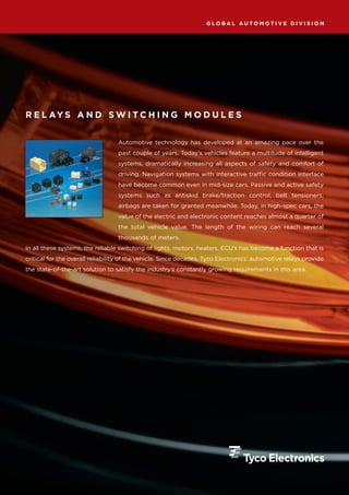 GLOBAL AUTOMOTIVE DIVISION




R E L AY S A N D S W I T C H I N G M O D U L E S


                                  Automotive technology has developed at an amazing pace over the
                                  past couple of years. Today’s vehicles feature a multitude of intelligent
                                  systems, dramatically increasing all aspects of safety and comfort of
                                  driving. Navigation systems with interactive traffic condition interface
                                  have become common even in mid-size cars. Passive and active safety
                                  systems such as antiskid brake/traction control, belt tensioners,
                                  airbags are taken for granted meanwhile. Today, in high-spec cars, the
                                  value of the electric and electronic content reaches almost a quarter of
                                  the total vehicle value. The length of the wiring can reach several
                                  thousands of meters.
In all these systems, the reliable switching of lights, motors, heaters, ECU’s has become a function that is
critical for the overall reliability of the vehicle. Since decades, Tyco Electronics’ automotive relays provide
the state-of-the-art solution to satisfy the industry’s constantly growing requirements in this area.
 