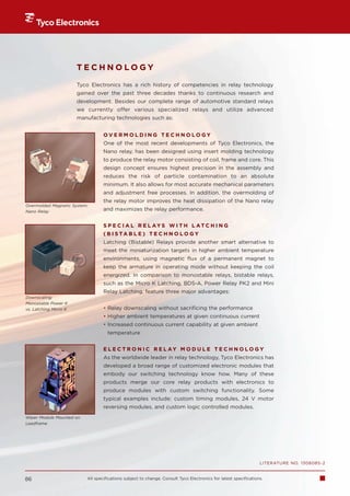 TECHNOLOGY
                       Tyco Electronics has a rich history of competencies in relay technology
                       gained over the past three decades thanks to continuous research and
                       development. Besides our complete range of automotive standard relays
                       we currently offer various specialized relays and utilize advanced
                       manufacturing technologies such as:


                                  OVERMOLDING TECHNOLOGY
                                  One of the most recent developments of Tyco Electronics, the
                                  Nano relay, has been designed using insert molding technology
                                  to produce the relay motor consisting of coil, frame and core. This
                                  design concept ensures highest precision in the assembly and
                                  reduces the risk of particle contamination to an absolute
                                  minimum. It also allows for most accurate mechanical parameters
                                  and adjustment free processes. In addition, the overmolding of
                                  the relay motor improves the heat dissipation of the Nano relay
Overmolded Magnetic System:
Nano Relay                        and maximizes the relay performance.


                                  S P E C I A L R E L AY S W I T H L AT C H I N G
                                  ( B I S TA B L E ) T E C H N O L O G Y
                                  Latching (Bistable) Relays provide another smart alternative to
                                  meet the miniaturization targets in higher ambient temperature
                                  environments, using magnetic flux of a permanent magnet to
                                  keep the armature in operating mode without keeping the coil
                                  energized. In comparison to monostable relays, bistable relays,
                                  such as the Micro K Latching, BDS-A, Power Relay PK2 and Mini
                                  Relay Latching, feature three major advantages:
Downscaling:
Monostable Power K
vs. Latching Micro K              • Relay downscaling without sacrificing the performance
                                  • Higher ambient temperatures at given continuous current
                                  • Increased continuous current capability at given ambient
                                    temperature


                                  E L E C T R O N I C R E L AY M O D U L E T E C H N O L O G Y
                                  As the worldwide leader in relay technology, Tyco Electronics has
                                  developed a broad range of customized electronic modules that
                                  embody our switching technology know how. Many of these
                                  products merge our core relay products with electronics to
                                  produce modules with custom switching functionality. Some
                                  typical examples include: custom timing modules, 24 V motor
                                  reversing modules, and custom logic controlled modules.
Wiper Module Mounted on
Leadframe




                                                                                                                 LITERATURE NO. 1308085-2


86                        All specifications subject to change. Consult Tyco Electronics for latest specifications.
 