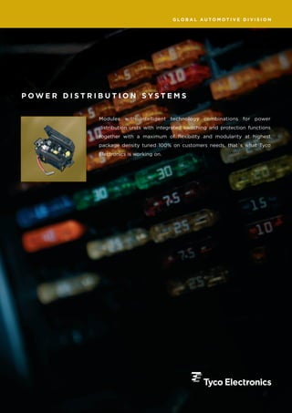 GLOBAL AUTOMOTIVE DIVISION




POWER DISTRIBUTION SYSTEMS


            Modules with intelligent technology combinations for power
            distribution units with integrated switching and protection functions
            together with a maximum of flexibility and modularity at highest
            package density tuned 100% on customers needs, that´s what Tyco
            Electronics is working on.
 