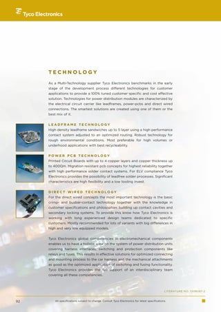 TECHNOLOGY

     As a Multi-Technology supplier Tyco Electronics benchmarks in the early
     stage of the development process different technologies for customer
     applications to provide a 100% tuned customer specific and cost effective
     solution. Technologies for power distribution modules are characterized by
     the electrical circuit carrier like leadframes, power-pcbs and direct wired
     connections. The smartest solutions are created using one of them or the
     best mix of it.


     LEADFRAME TECHNOLOGY
     High density leadframe sandwiches up to 5 layer using a high performance
     contact system adjusted to an optimized routing. Robust technology for
     rough environmental conditions. Most preferable for high volumes or
     underhood applications with best recycleability.


     POWER PCB TECHNOLOGY
     Printed Circuit Boards with up to 4 copper layers and copper thickness up
     to 400µm. Migration resistant pcb concepts for highest reliability together
     with high performance solder contact systems. For ELV compliance Tyco
     Electronics provides the possibility of leadfree solder processes. Significant
     characteristics are high flexibility and a low tooling invest.


     DIRECT WIRED TECHNOLOGY
     For the direct wired concepts the most important technology is the basic
     crimp- and busbar-contact technology together with the knowledge in
     customer specifications and philosophies building up contact cavities and
     secondary locking systems. To provide this know how Tyco Electronics is
     working with long experienced design teams dedicated to specific
     customers. Mostly recommended for lots of variants with big differences in
     high and very low equipped models.


     Tyco Electronics global competencies in electromechanical components
     enables us to have a holistic view on the system of power distribution units
     covering harness interfaces, switching and protection components like
     relays and fuses. This results in effective solutions for optimized connecting
     and mounting process to the car harness and the mechanical attachments
     as good as the optimized application of switching and fusing functionality.
     Tyco Electronics provides the full support of an interdisciplinary team
     covering all these competencies.



                                                                                                LITERATURE NO. 1308087-2


92       All specifications subject to change. Consult Tyco Electronics for latest specifications.
 