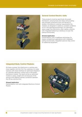 POWER DISTRIBUTION SYSTEMS




                                                                      General Central Electric Units

                                                                      These products covering specifically the power
                                                                      distribution, carrying fuses and relays and providing
                                                                      pass through connections from one harness to
                                                                      another. According to customer requirements the
                                                                      modules are designed in sealed or unsealed conditions
                                                                      to fit in the specified environment. For optimized
                                                                      space usage Tyco Electronics often realizes solutions
                                                                      with integrated bolted fuse interfaces to cover the
                                                                      prefuse functionality.

                                                                      Showed Application
                                                                      Central Electric Unit in leadframe technology for
                                                                      engine compartment applications with integrated
                                                                      prefuse functionality. Integrated optional relay carrier
                                                                      for additional equipment.




Integrated Body Control Modules

On these modules Tyco Electronics is working very
close together with the First Tier customers to create
solutions with smart interfaces for optimized integration
of customers electronic control units in the power
distribution module. The result will be an optimized
module in space, weight and cost because of the
saving of the different harness connectors between
the CE box and the ECU.

Showed Application
Central Electric Unit with integrated Electronic Control
Module.




                        All specifications subject to change. Consult Tyco Electronics for latest specifications.            93
 