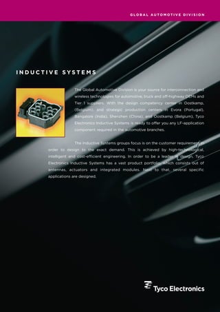 GLOBAL AUTOMOTIVE DIVISION




INDUCTIVE SYSTEMS


                    The Global Automotive Division is your source for interconnection and
                    wireless technologies for automotive, truck and off-highway OEMs and
                    Tier 1 suppliers. With the design competency center in Oostkamp,
                    (Belgium), and strategic production centers in Evora (Portugal),
                    Bangalore (India), Shenzhen (China), and Oostkamp (Belgium), Tyco
                    Electronics Inductive Systems is ready to offer you any LF-application
                    component required in the automotive branches.


                    The Inductive Systems groups focus is on the customer requirement in
      order to design to the exact demand. This is achieved by high-technological,
      intelligent and cost-efficient engineering. In order to be a leader in design, Tyco
      Electronics Inductive Systems has a vast product portfolio, which consists out of
      antennas, actuators and integrated modules. Next to that, several specific
      applications are designed.
 